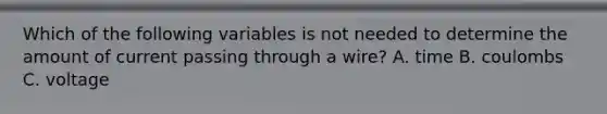 Which of the following variables is not needed to determine the amount of current passing through a wire? A. time B. coulombs C. voltage