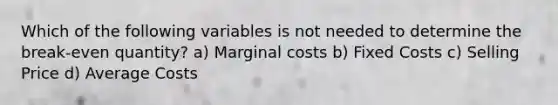 Which of the following variables is not needed to determine the break-even quantity? a) Marginal costs b) Fixed Costs c) Selling Price d) Average Costs