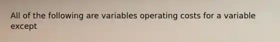 All of the following are variables operating costs for a variable except