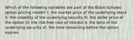 Which of the following variables are part of the Black-Scholes option pricing model? I. the market price of the underlying stock II. the volatility of the underlying security III. the strike price of the option IV. the risk-free rate of interest V. the beta of the underlying security VI. the time remaining before the option expires