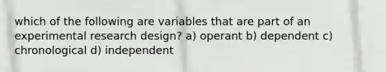 which of the following are variables that are part of an experimental research design? a) operant b) dependent c) chronological d) independent