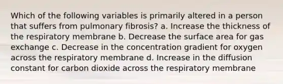 Which of the following variables is primarily altered in a person that suffers from pulmonary fibrosis? a. Increase the thickness of the respiratory membrane b. Decrease the surface area for gas exchange c. Decrease in the concentration gradient for oxygen across the respiratory membrane d. Increase in the diffusion constant for carbon dioxide across the respiratory membrane