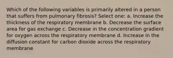 Which of the following variables is primarily altered in a person that suffers from pulmonary fibrosis? Select one: a. Increase the thickness of the respiratory membrane b. Decrease the surface area for gas exchange c. Decrease in the concentration gradient for oxygen across the respiratory membrane d. Increase in the diffusion constant for carbon dioxide across the respiratory membrane