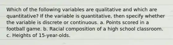 Which of the following variables are qualitative and which are quantitative? If the variable is quantitative, then specify whether the variable is discrete or continuous. a. Points scored in a football game. b. Racial composition of a high school classroom. c. Heights of 15-year-olds.