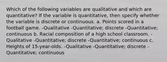 Which of the following variables are qualitative and which are quantitative? If the variable is quantitative, then specify whether the variable is discrete or continuous. a. Points scored in a football game. -Qualitative -Quantitative; discrete -Quantitative; continuous b. Racial composition of a high school classroom. -Qualitative -Quantitative; discrete -Quantitative; continuous c. Heights of 15-year-olds. -Qualitative -Quantitative; discrete -Quantitative; continuous