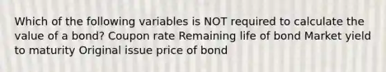 Which of the following variables is NOT required to calculate the value of a bond? Coupon rate Remaining life of bond Market yield to maturity Original issue price of bond