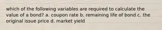 which of the following variables are required to calculate the value of a bond? a. coupon rate b. remaining life of bond c. the original issue price d. market yield