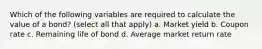 Which of the following variables are required to calculate the value of a bond? (select all that apply) a. Market yield b. Coupon rate c. Remaining life of bond d. Average market return rate