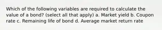 Which of the following variables are required to calculate the value of a bond? (select all that apply) a. Market yield b. Coupon rate c. Remaining life of bond d. Average market return rate