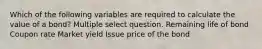 Which of the following variables are required to calculate the value of a bond? Multiple select question. Remaining life of bond Coupon rate Market yield Issue price of the bond