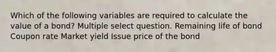 Which of the following variables are required to calculate the value of a bond? Multiple select question. Remaining life of bond Coupon rate Market yield Issue price of the bond