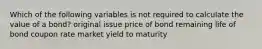 Which of the following variables is not required to calculate the value of a bond? original issue price of bond remaining life of bond coupon rate market yield to maturity