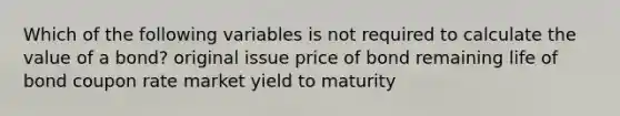 Which of the following variables is not required to calculate the value of a bond? original issue price of bond remaining life of bond coupon rate market yield to maturity