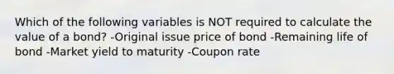 Which of the following variables is NOT required to calculate the value of a bond? -Original issue price of bond -Remaining life of bond -Market yield to maturity -Coupon rate