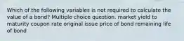 Which of the following variables is not required to calculate the value of a bond? Multiple choice question. market yield to maturity coupon rate original issue price of bond remaining life of bond