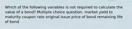 Which of the following variables is not required to calculate the value of a bond? Multiple choice question. market yield to maturity coupon rate original issue price of bond remaining life of bond