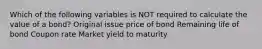 Which of the following variables is NOT required to calculate the value of a bond? Original issue price of bond Remaining life of bond Coupon rate Market yield to maturity