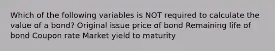 Which of the following variables is NOT required to calculate the value of a bond? Original issue price of bond Remaining life of bond Coupon rate Market yield to maturity