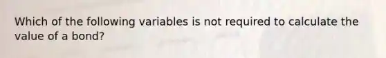 Which of the following variables is not required to calculate the value of a bond?