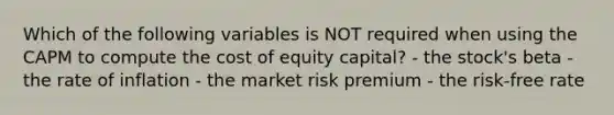 Which of the following variables is NOT required when using the CAPM to compute the cost of equity capital? - the stock's beta - the rate of inflation - the market risk premium - the risk-free rate