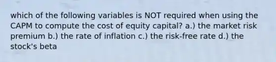 which of the following variables is NOT required when using the CAPM to compute the cost of equity capital? a.) the market risk premium b.) the rate of inflation c.) the risk-free rate d.) the stock's beta