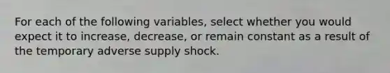 For each of the following​ variables, select whether you would expect it to​ increase, decrease, or remain constant as a result of the temporary adverse supply shock.