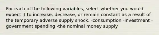 For each of the following​ variables, select whether you would expect it to​ increase, decrease, or remain constant as a result of the temporary adverse supply shock. -consumption -investment -government spending -the nominal money supply