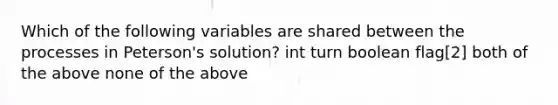 Which of the following variables are shared between the processes in Peterson's solution? int turn boolean flag[2] both of the above none of the above