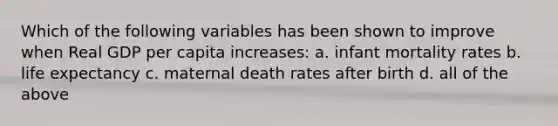 Which of the following variables has been shown to improve when Real GDP per capita increases: a. infant mortality rates b. life expectancy c. maternal death rates after birth d. all of the above