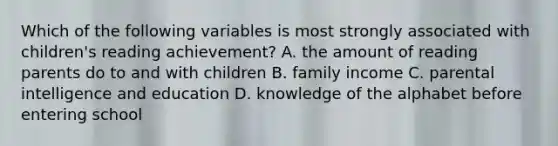 Which of the following variables is most strongly associated with children's reading achievement? A. the amount of reading parents do to and with children B. family income C. parental intelligence and education D. knowledge of the alphabet before entering school