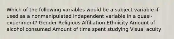 Which of the following variables would be a subject variable if used as a nonmanipulated independent variable in a quasi-experiment? Gender Religious Affiliation Ethnicity Amount of alcohol consumed Amount of time spent studying Visual acuity