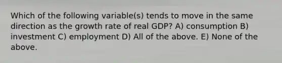 Which of the following variable(s) tends to move in the same direction as the growth rate of real GDP? A) consumption B) investment C) employment D) All of the above. E) None of the above.