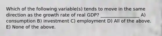 Which of the following variable(s) tends to move in the same direction as the growth rate of real GDP? _________________ A) consumption B) investment C) employment D) All of the above. E) None of the above.