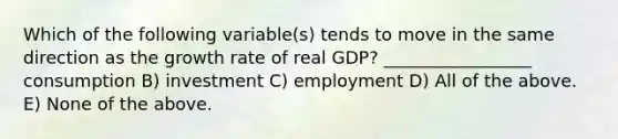 Which of the following variable(s) tends to move in the same direction as the growth rate of real GDP? _________________ consumption B) investment C) employment D) All of the above. E) None of the above.