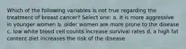 Which of the following variables is not true regarding the treatment of breast cancer? Select one: a. it is more aggressive in younger women b. older women are more prone to the disease c. low white blood cell counts increase survival rates d. a high fat content diet increases the risk of the disease