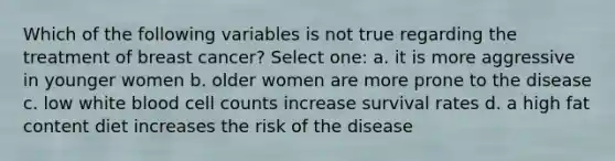 Which of the following variables is not true regarding the treatment of breast cancer? Select one: a. it is more aggressive in younger women b. older women are more prone to the disease c. low white blood cell counts increase survival rates d. a high fat content diet increases the risk of the disease