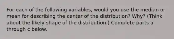 For each of the following​ variables, would you use the median or mean for describing the center of the​ distribution? Why?​ (Think about the likely shape of the​ distribution.) Complete parts a through c below.