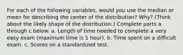 For each of the following​ variables, would you use the median or mean for describing the center of the​ distribution? Why?​ (Think about the likely shape of the​ distribution.) Complete parts a through c below. a. Length of time needed to complete a very easy exam (maximum time is 1 hour). b. Time spent on a difficult exam. c. Scores on a standardized test.