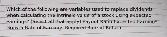 Which of the following are variables used to replace dividends when calculating the intrinsic value of a stock using expected earnings? (Select all that apply) Payout Ratio Expected Earnings Growth Rate of Earnings Required Rate of Return