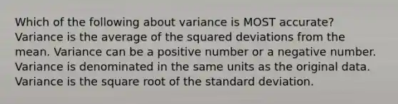 Which of the following about variance is MOST accurate? Variance is the average of the squared deviations from the mean. Variance can be a positive number or a negative number. Variance is denominated in the same units as the original data. Variance is the square root of the standard deviation.