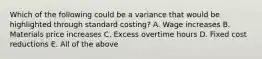 Which of the following could be a variance that would be highlighted through standard costing? A. Wage increases B. Materials price increases C. Excess overtime hours D. Fixed cost reductions E. All of the above