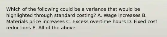 Which of the following could be a variance that would be highlighted through standard costing? A. Wage increases B. Materials price increases C. Excess overtime hours D. Fixed cost reductions E. All of the above