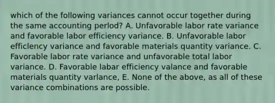 which of the following variances cannot occur together during the same accounting perlod? A. Unfavorable labor rate variance and favorable labor efficiency variance. B. Unfavorable labor efficlency variance and favorable materials quantity variance. C. Favorable labor rate variance and unfavorable total labor variance. D. Favorable labar efficiency valance and favorable materials quantity varlance, E. None of the above, as all of these variance combinations are possible.