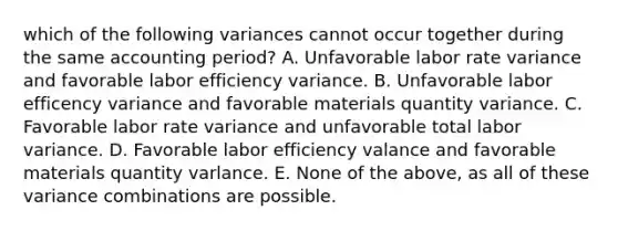 which of the following variances cannot occur together during the same accounting period? A. Unfavorable labor rate variance and favorable labor efficiency variance. B. Unfavorable labor efficency variance and favorable materials quantity variance. C. Favorable labor rate variance and unfavorable total labor variance. D. Favorable labor efficiency valance and favorable materials quantity varlance. E. None of the above, as all of these variance combinations are possible.