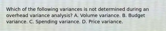 Which of the following variances is not determined during an overhead variance analysis? A. Volume variance. B. Budget variance. C. Spending variance. D. Price variance.