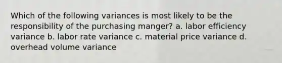 Which of the following variances is most likely to be the responsibility of the purchasing manger? a. labor efficiency variance b. labor rate variance c. material price variance d. overhead volume variance