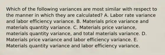 Which of the following variances are most similar with respect to the manner in which they are calculated? A. Labor rate variance and labor efficiency variance. B. Materials price variance and materials quantity variance. C. Materials price variance, materials quantity variance, and total materials variance. D. Materials price variance and labor efficiency variance. E. Materials quantity variance and labor efficiency variance.