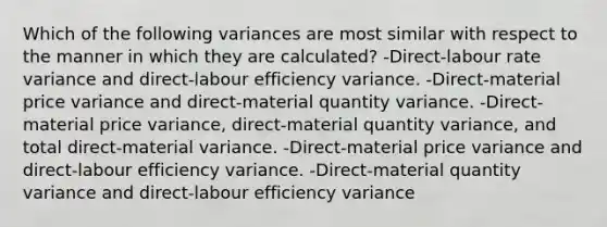 Which of the following variances are most similar with respect to the manner in which they are calculated? -Direct-labour rate variance and direct-labour efficiency variance. -Direct-material price variance and direct-material quantity variance. -Direct-material price variance, direct-material quantity variance, and total direct-material variance. -Direct-material price variance and direct-labour efficiency variance. -Direct-material quantity variance and direct-labour efficiency variance