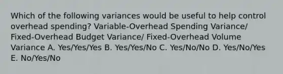 Which of the following variances would be useful to help control overhead spending? Variable-Overhead Spending Variance/ Fixed-Overhead Budget Variance/ Fixed-Overhead Volume Variance A. Yes/Yes/Yes B. Yes/Yes/No C. Yes/No/No D. Yes/No/Yes E. No/Yes/No