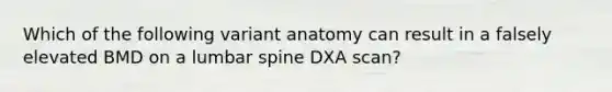 Which of the following variant anatomy can result in a falsely elevated BMD on a lumbar spine DXA scan?